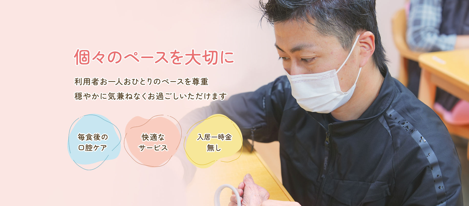 個々のペースを大切に。利用者お一人おひとりのペースを尊重。穏やかに気兼ねなくお過ごしいただけます。毎食後の口腔ケア / 快適なサービス / 入居一時金無し