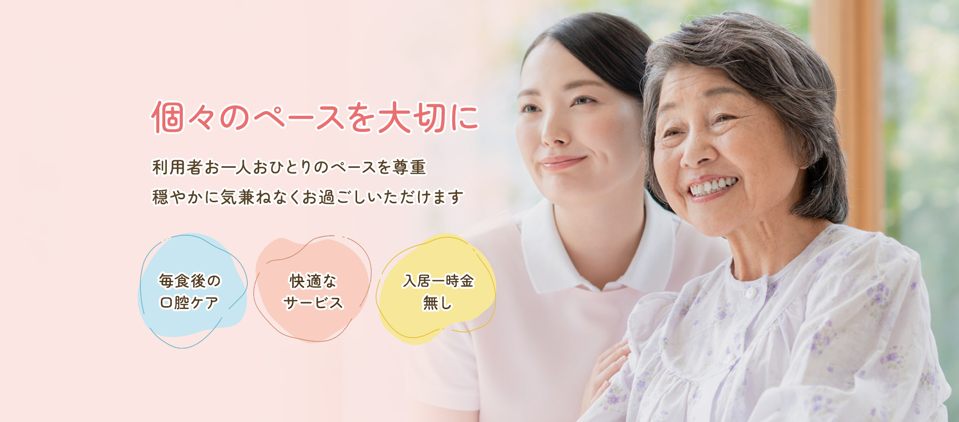 個々のペースを大切に。利用者お一人おひとりのペースを尊重。穏やかに気兼ねなくお過ごしいただけます。毎食後の口腔ケア / 快適なサービス / 入居一時金無し