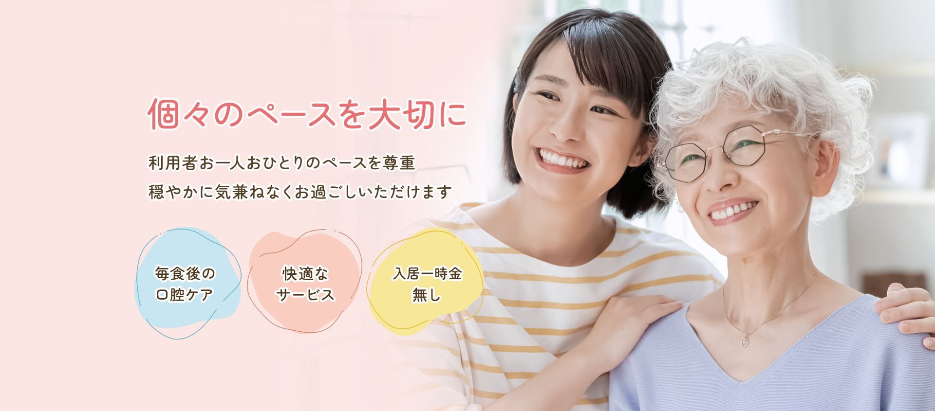 個々のペースを大切に。利用者お一人おひとりのペースを尊重。穏やかに気兼ねなくお過ごしいただけます。毎食後の口腔ケア / 快適なサービス / 入居一時金無し