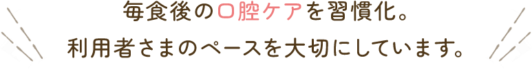 毎食後の口腔ケアを習慣化。利用者さまのペースを大切にしています。
